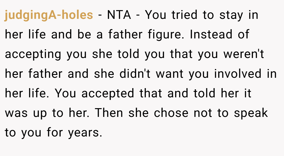 judgingA-holes − NTA - You tried to stay in her life and be a father figure. Instead of accepting you she told you that you weren't her father and she didn't want you involved in her life. You accepted that and told her it was up to her. Then she chose not to speak to you for years.