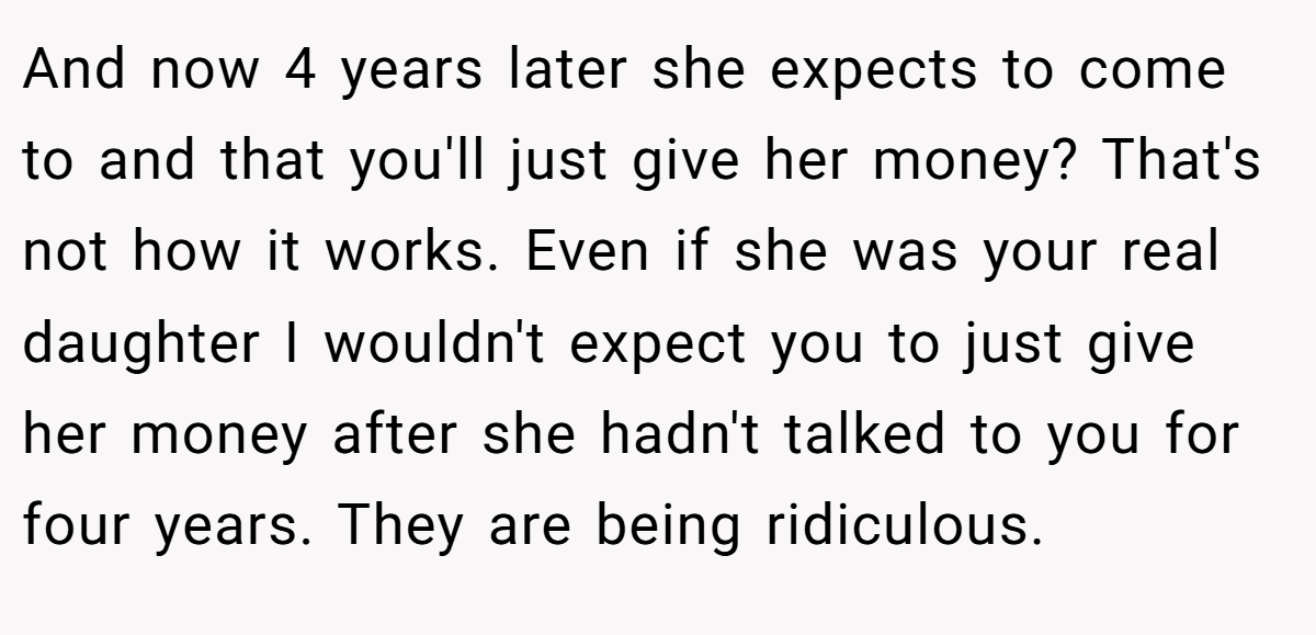 And now 4 years later she expects to come to and that you'll just give her money? That's not how it works. Even if she was your real daughter I wouldn't expect you to just give her money after she hadn't talked to you for four years. They are being ridiculous.