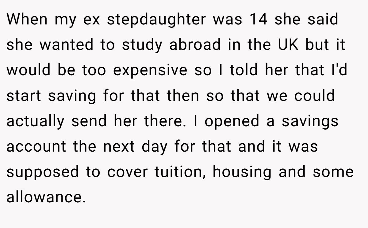 When my ex stepdaughter was 14 she said she wanted to study abroad in the UK but it would be too expensive so I told her that I'd start saving for that then so that we could actually send her there. I opened a savings account the next day for that and it was supposed to cover tuition, housing and some allowance.
