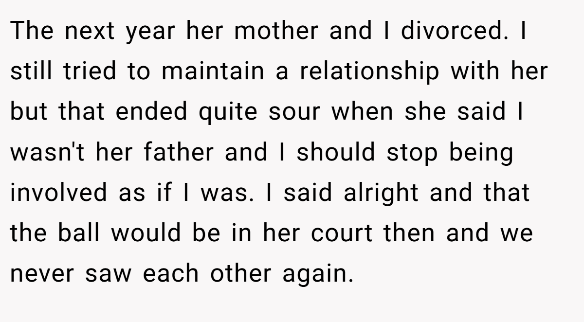 The next year her mother and I divorced. I still tried to maintain a relationship with her but that ended quite sour when she said I wasn't her father and I should stop being involved as if I was. I said alright and that the ball would be in her court then and we never saw each other again.