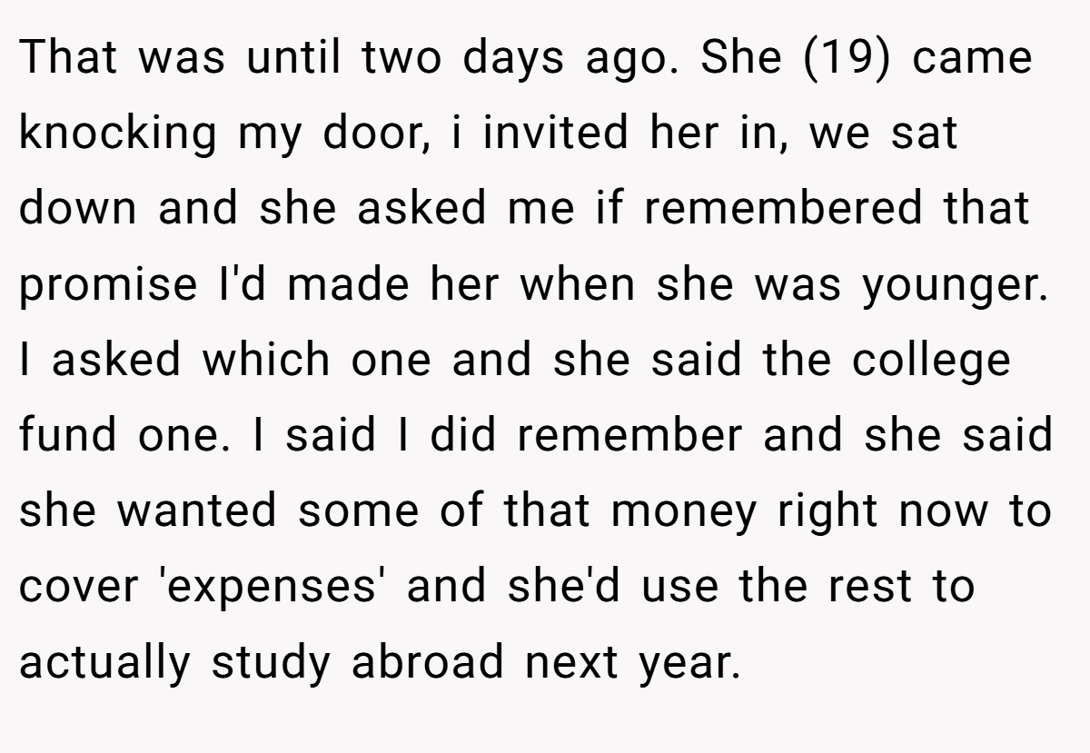 That was until two days ago. She (19) came knocking my door, i invited her in, we sat down and she asked me if remembered that promise I'd made her when she was younger. I asked which one and she said the college fund one. I said I did remember and she said she wanted some of that money right now to cover 'expenses' and she'd use the rest to actually study abroad next year.