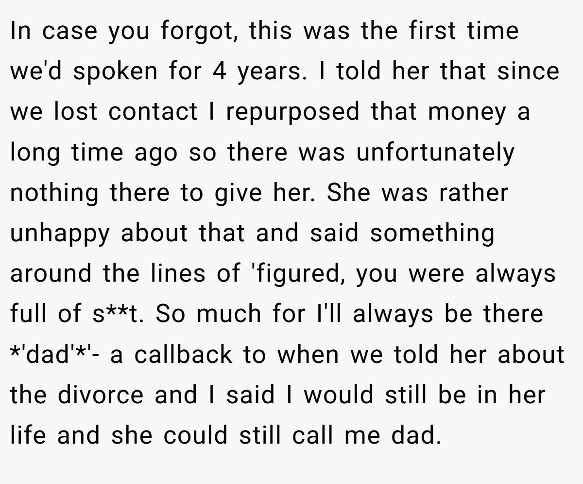 In case you forgot, this was the first time we'd spoken for 4 years. I told her that since we lost contact I repurposed that money a long time ago so there was unfortunately nothing there to give her. She was rather unhappy about that and said something around the lines of 'figured, you were always full of s**t. So much for I'll always be there *'dad'*'- a callback to when we told her about the divorce and I said I would still be in her life and she could still call me dad.
