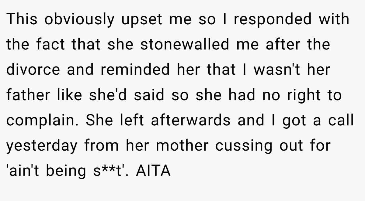 This obviously upset me so I responded with the fact that she stonewalled me after the divorce and reminded her that I wasn't her father like she'd said so she had no right to complain. She left afterwards and I got a call yesterday from her mother cussing out for 'ain't being s**t'. AITA