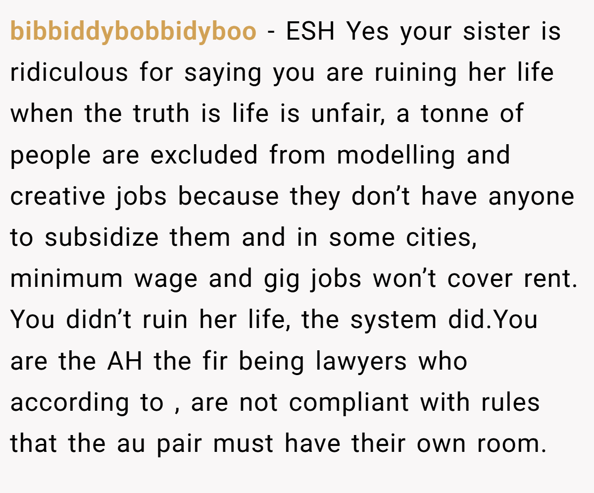 bibbiddybobbidyboo − ESH Yes your sister is ridiculous for saying you are ruining her life when the truth is life is unfair, a tonne of people are excluded from modelling and creative jobs because they don’t have anyone to subsidize them and in some cities, minimum wage and gig jobs won’t cover rent. You didn’t ruin her life, the system did.You are the AH the fir being lawyers who according to , are not compliant with rules that the au pair must have their own room.