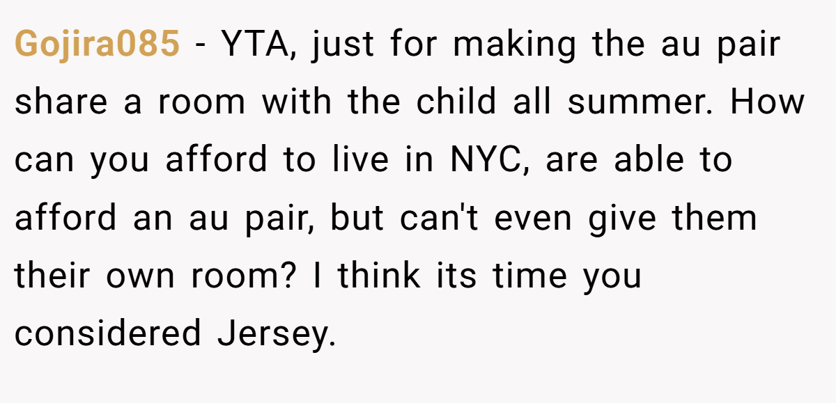 Gojira085 − YTA, just for making the au pair share a room with the child all summer. How can you afford to live in NYC, are able to afford an au pair, but can't even give them their own room? I think its time you considered Jersey.