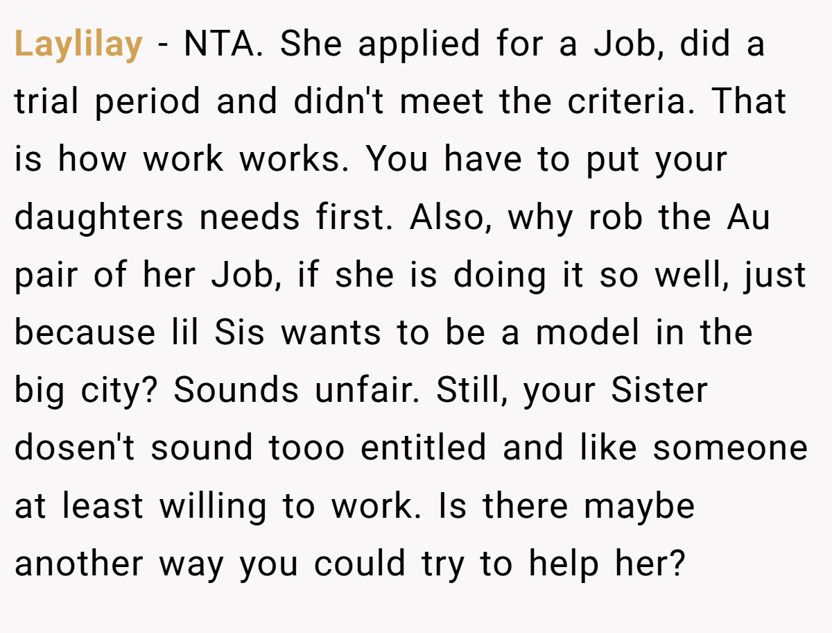 Laylilay − NTA. She applied for a Job, did a trial period and didn't meet the criteria. That is how work works. You have to put your daughters needs first. Also, why rob the Au pair of her Job, if she is doing it so well, just because lil Sis wants to be a model in the big city? Sounds unfair. Still, your Sister dosen't sound tooo entitled and like someone at least willing to work. Is there maybe another way you could try to help her?