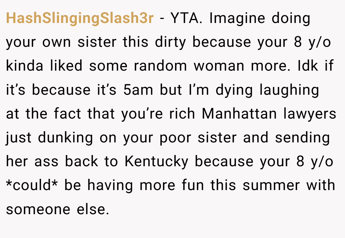 HashSlingingSlash3r − YTA. Imagine doing your own sister this dirty because your 8 y/o kinda liked some random woman more. Idk if it’s because it’s 5am but I’m dying laughing at the fact that you’re rich Manhattan lawyers just dunking on your poor sister and sending her ass back to Kentucky because your 8 y/o *could* be having more fun this summer with someone else.