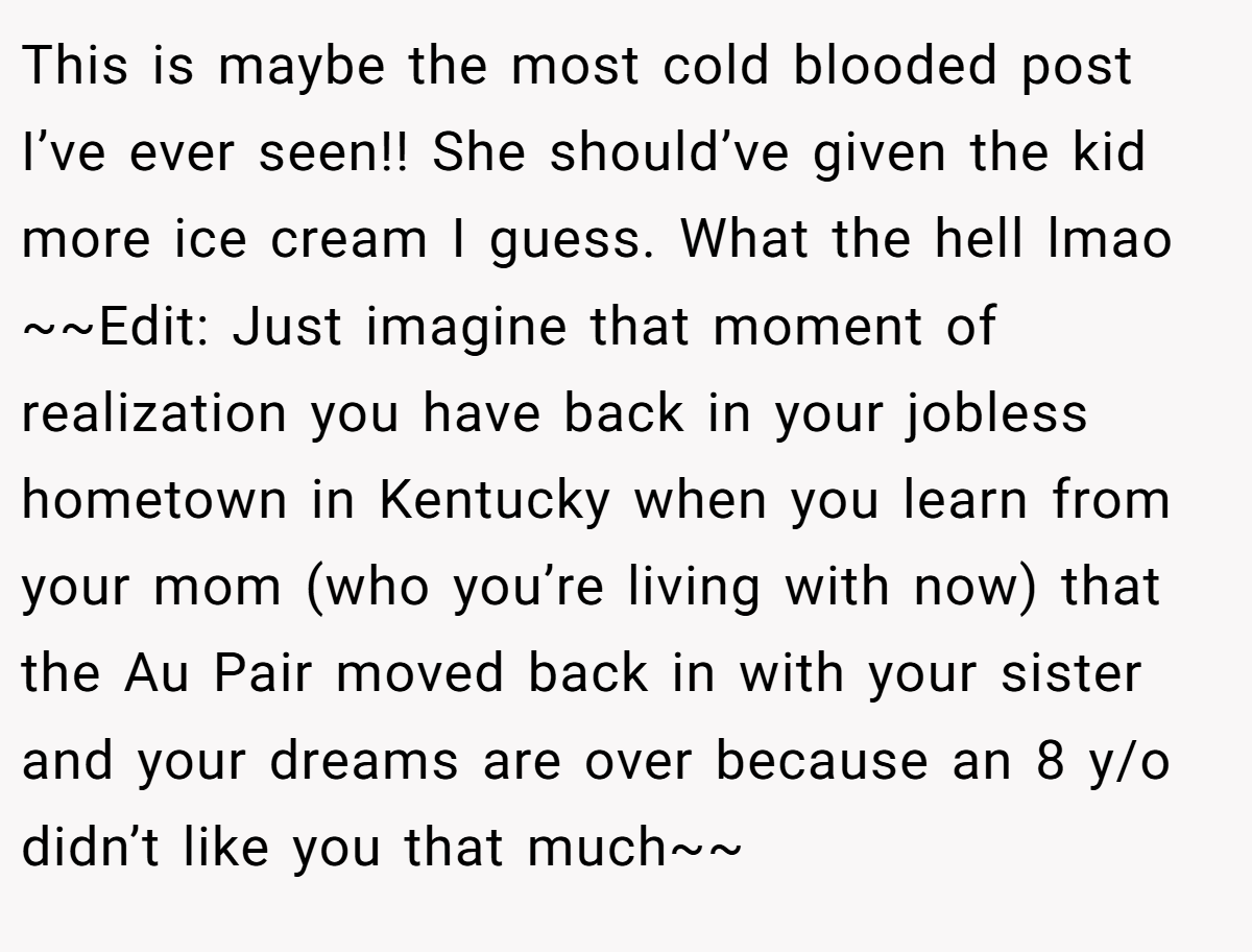 This is maybe the most cold blooded post I’ve ever seen!! She should’ve given the kid more ice cream I guess. What the hell lmao ~~Edit: Just imagine that moment of realization you have back in your jobless hometown in Kentucky when you learn from your mom (who you’re living with now) that the Au Pair moved back in with your sister and your dreams are over because an 8 y/o didn’t like you that much~~
