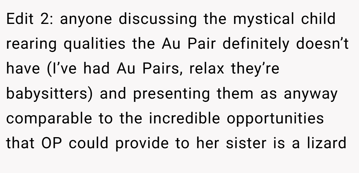 Edit 2: anyone discussing the mystical child rearing qualities the Au Pair definitely doesn’t have (I’ve had Au Pairs, relax they’re babysitters) and presenting them as anyway comparable to the incredible opportunities that OP could provide to her sister is a lizard