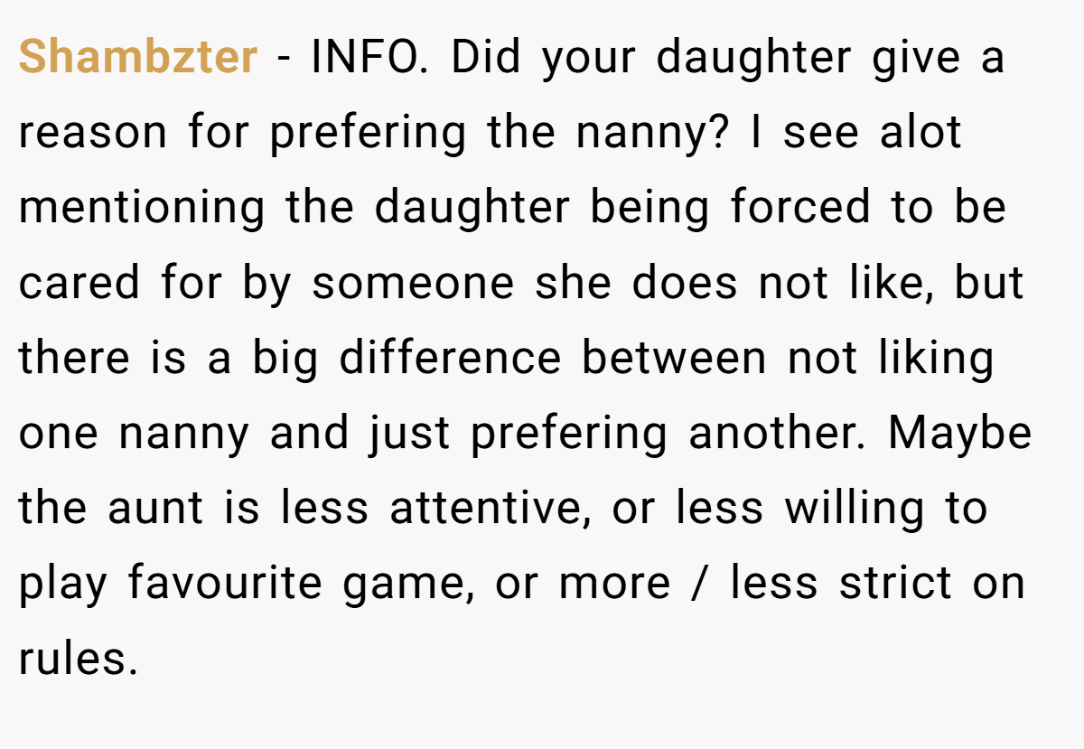 Shambzter − INFO. Did your daughter give a reason for prefering the nanny? I see alot mentioning the daughter being forced to be cared for by someone she does not like, but there is a big difference between not liking one nanny and just prefering another. Maybe the aunt is less attentive, or less willing to play favourite game, or more / less strict on rules.