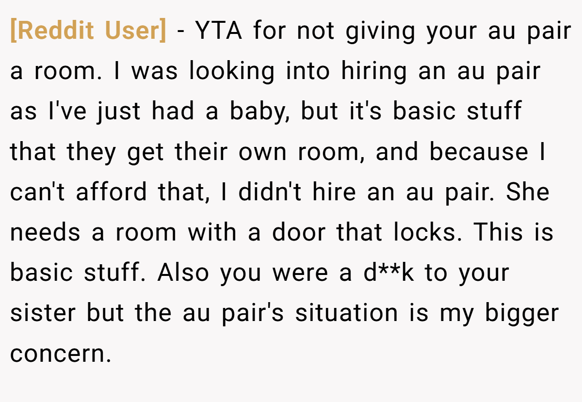 [Reddit User] − YTA for not giving your au pair a room. I was looking into hiring an au pair as I've just had a baby, but it's basic stuff that they get their own room, and because I can't afford that, I didn't hire an au pair. She needs a room with a door that locks. This is basic stuff. Also you were a d**k to your sister but the au pair's situation is my bigger concern.