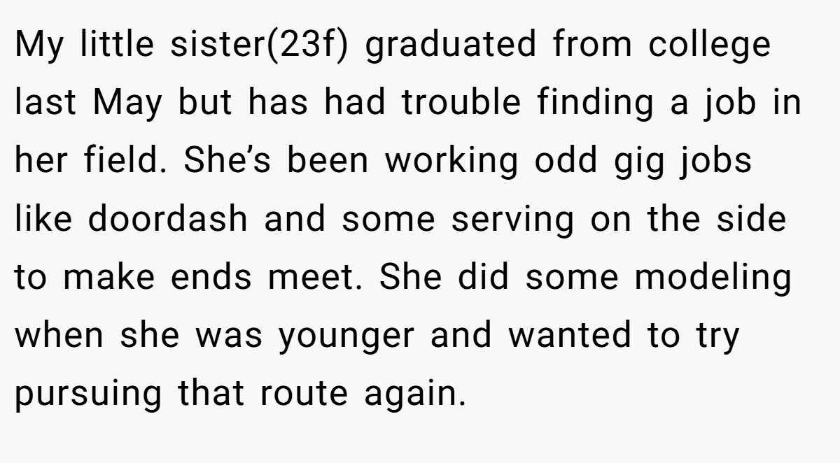 My little sister(23f) graduated from college last May but has had trouble finding a job in her field. She’s been working odd gig jobs like doordash and some serving on the side to make ends meet. She did some modeling when she was younger and wanted to try pursuing that route again.