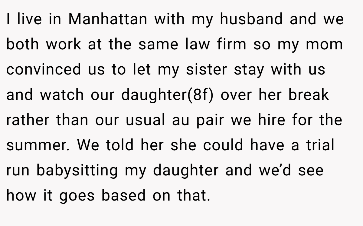 I live in Manhattan with my husband and we both work at the same law firm so my mom convinced us to let my sister stay with us and watch our daughter(8f) over her break rather than our usual au pair we hire for the summer. We told her she could have a trial run babysitting my daughter and we’d see how it goes based on that.