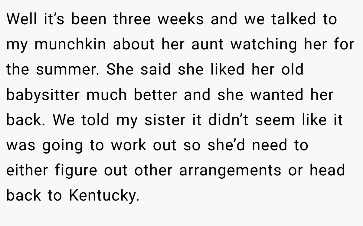 Well it’s been three weeks and we talked to my munchkin about her aunt watching her for the summer. She said she liked her old babysitter much better and she wanted her back. We told my sister it didn’t seem like it was going to work out so she’d need to either figure out other arrangements or head back to Kentucky.