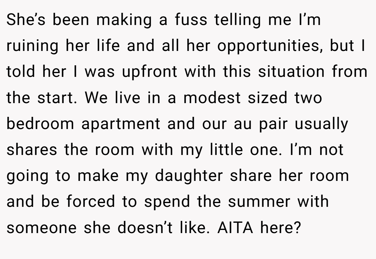 She’s been making a fuss telling me I’m ruining her life and all her opportunities, but I told her I was upfront with this situation from the start. We live in a modest sized two bedroom apartment and our au pair usually shares the room with my little one. I’m not going to make my daughter share her room and be forced to spend the summer with someone she doesn’t like. AITA here?