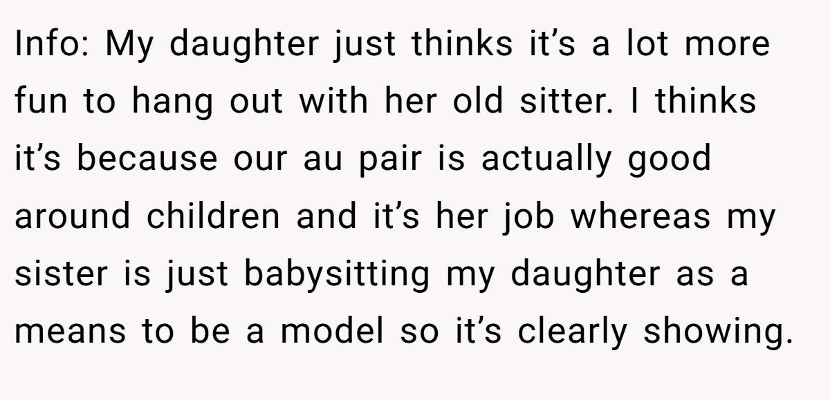 Info: My daughter just thinks it’s a lot more fun to hang out with her old sitter. I thinks it’s because our au pair is actually good around children and it’s her job whereas my sister is just babysitting my daughter as a means to be a model so it’s clearly showing.