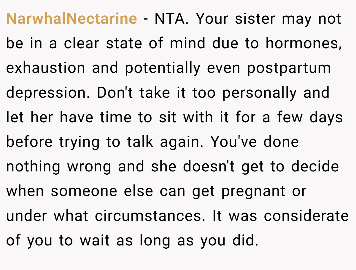 NarwhalNectarine − NTA. Your sister may not be in a clear state of mind due to hormones, exhaustion and potentially even postpartum depression. Don't take it too personally and let her have time to sit with it for a few days before trying to talk again. You've done nothing wrong and she doesn't get to decide when someone else can get pregnant or under what circumstances. It was considerate of you to wait as long as you did.