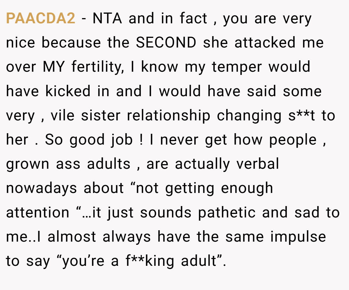 PAACDA2 − NTA and in fact , you are very nice because the SECOND she attacked me over MY fertility, I know my temper would have kicked in and I would have said some very , vile sister relationship changing s**t to her . So good job ! I never get how people , grown ass adults , are actually verbal nowadays about “not getting enough attention “…it just sounds pathetic and sad to me..I almost always have the same impulse to say “you’re a f**king adult”.