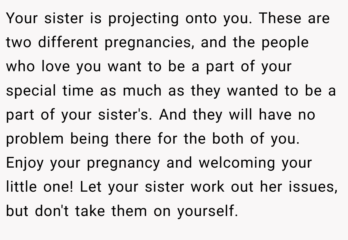 Your sister is projecting onto you. These are two different pregnancies, and the people who love you want to be a part of your special time as much as they wanted to be a part of your sister's. And they will have no problem being there for the both of you. Enjoy your pregnancy and welcoming your little one! Let your sister work out her issues, but don't take them on yourself.