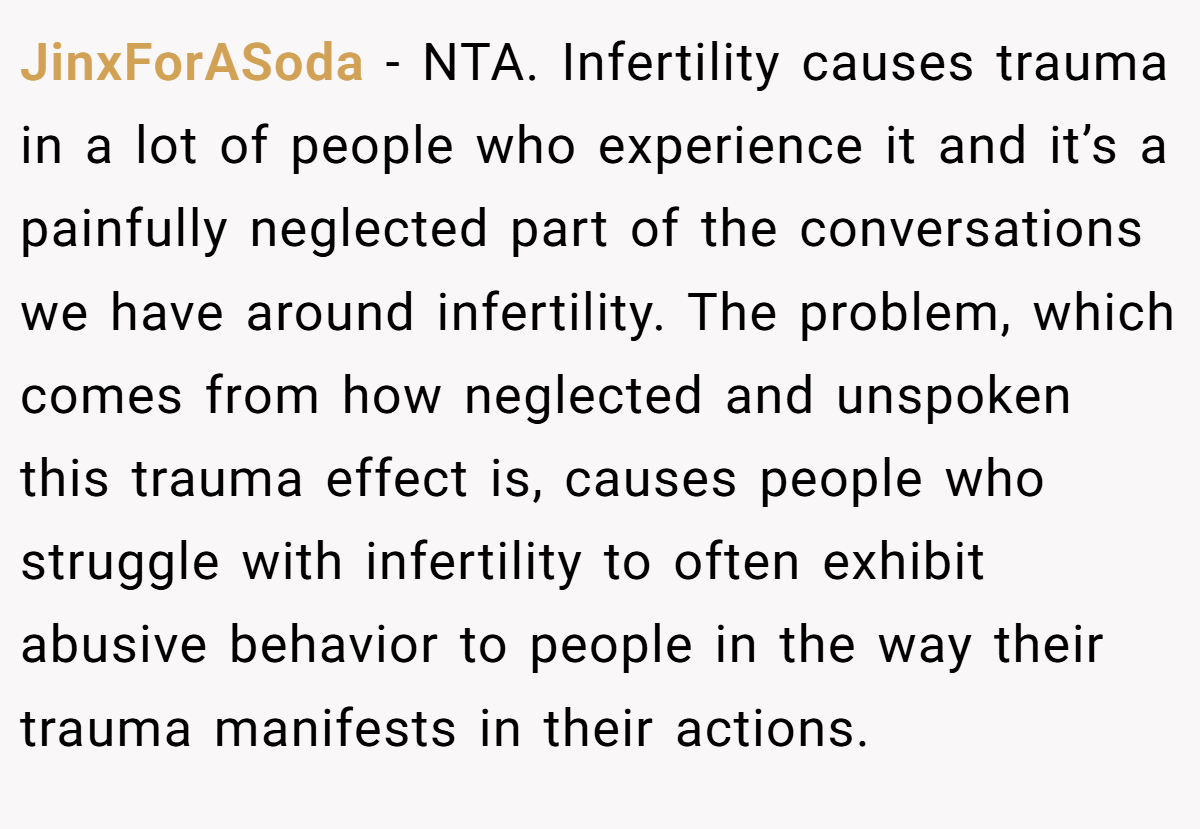 JinxForASoda − NTA. Infertility causes trauma in a lot of people who experience it and it’s a painfully neglected part of the conversations we have around infertility. The problem, which comes from how neglected and unspoken this trauma effect is, causes people who struggle with infertility to often exhibit abusive behavior to people in the way their trauma manifests in their actions.
