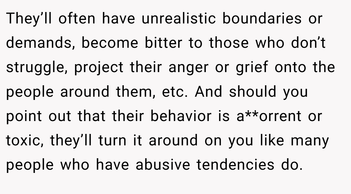 They’ll often have unrealistic boundaries or demands, become bitter to those who don’t struggle, project their anger or grief onto the people around them, etc. And should you point out that their behavior is a**orrent or toxic, they’ll turn it around on you like many people who have abusive tendencies do.