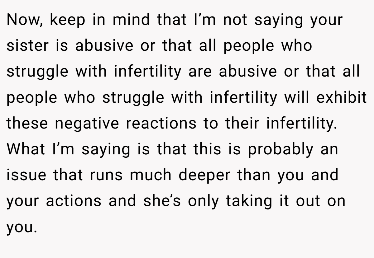 Now, keep in mind that I’m not saying your sister is abusive or that all people who struggle with infertility are abusive or that all people who struggle with infertility will exhibit these negative reactions to their infertility. What I’m saying is that this is probably an issue that runs much deeper than you and your actions and she’s only taking it out on you.