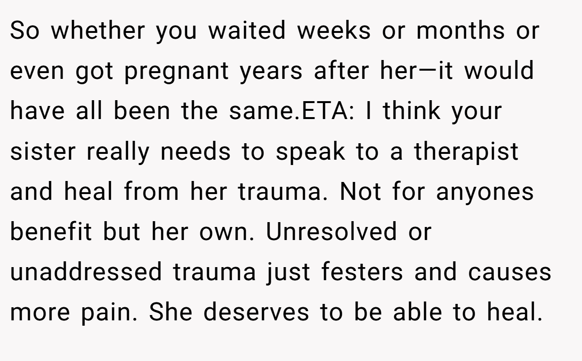 So whether you waited weeks or months or even got pregnant years after her—it would have all been the same.ETA: I think your sister really needs to speak to a therapist and heal from her trauma. Not for anyones benefit but her own. Unresolved or unaddressed trauma just festers and causes more pain. She deserves to be able to heal.