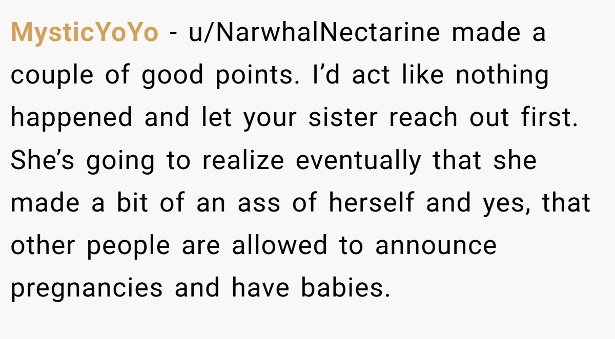 MysticYoYo − u/NarwhalNectarine made a couple of good points. I’d act like nothing happened and let your sister reach out first. She’s going to realize eventually that she made a bit of an ass of herself and yes, that other people are allowed to announce pregnancies and have babies.