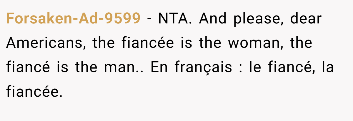 Forsaken-Ad-9599 − NTA. And please, dear Americans, the fiancée is the woman, the fiancé is the man.. En français : le fiancé, la fiancée.