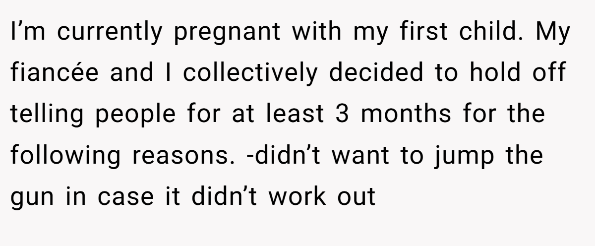 I’m currently pregnant with my first child. My fiancée and I collectively decided to hold off telling people for at least 3 months for the following reasons. -didn’t want to jump the gun in case it didn’t work out