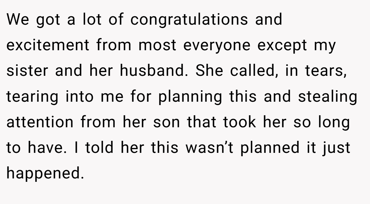 We got a lot of congratulations and excitement from most everyone except my sister and her husband. She called, in tears, tearing into me for planning this and stealing attention from her son that took her so long to have. I told her this wasn’t planned it just happened.