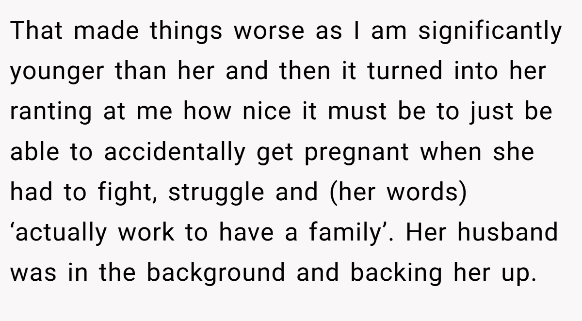 That made things worse as I am significantly younger than her and then it turned into her ranting at me how nice it must be to just be able to accidentally get pregnant when she had to fight, struggle and (her words) ‘actually work to have a family’. Her husband was in the background and backing her up.