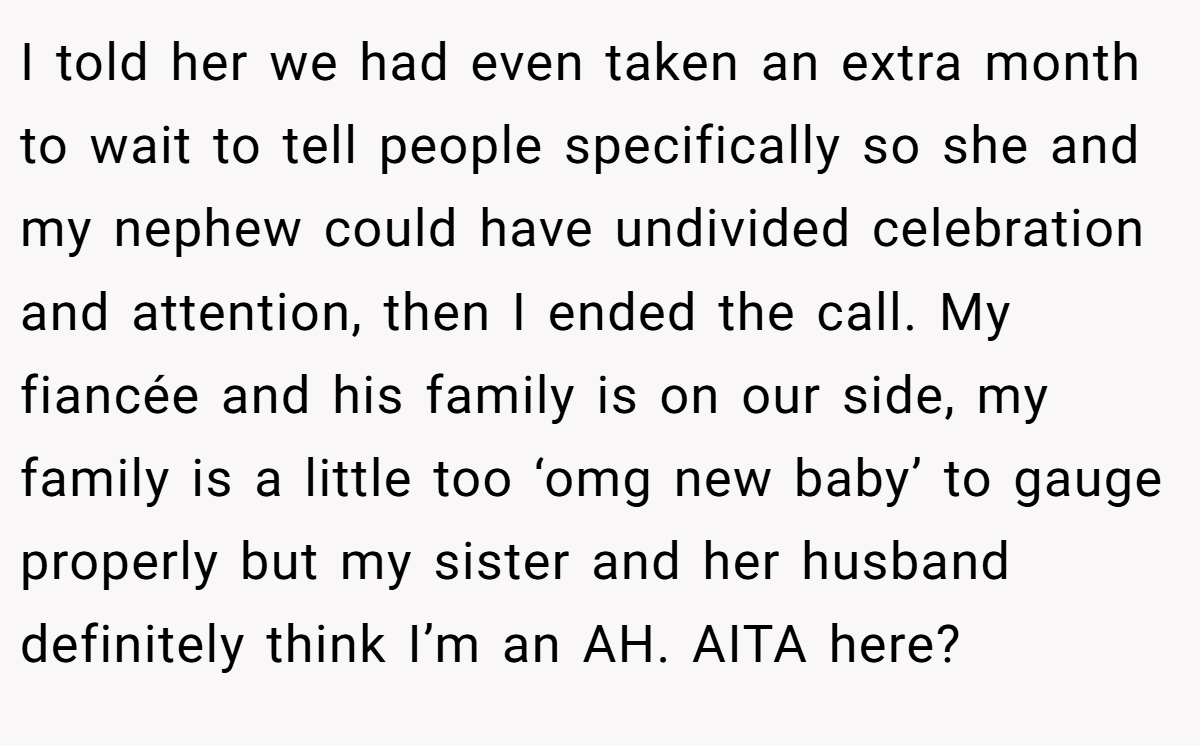 I told her we had even taken an extra month to wait to tell people specifically so she and my nephew could have undivided celebration and attention, then I ended the call. My fiancée and his family is on our side, my family is a little too ‘omg new baby’ to gauge properly but my sister and her husband definitely think I’m an AH. AITA here?
