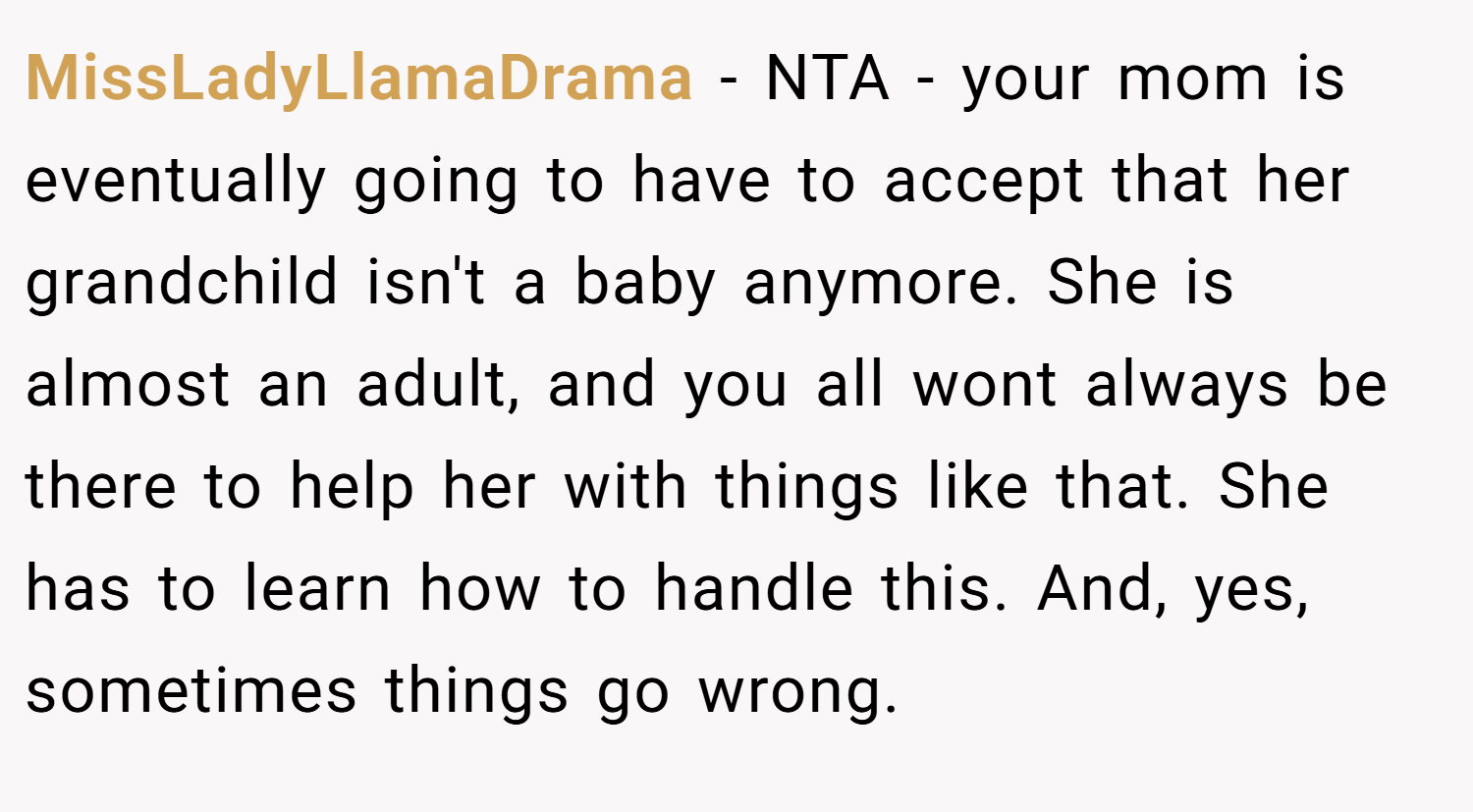 MissLadyLlamaDrama − NTA - your mom is eventually going to have to accept that her grandchild isn't a baby anymore. She is almost an adult, and you all wont always be there to help her with things like that. She has to learn how to handle this. And, yes, sometimes things go wrong.