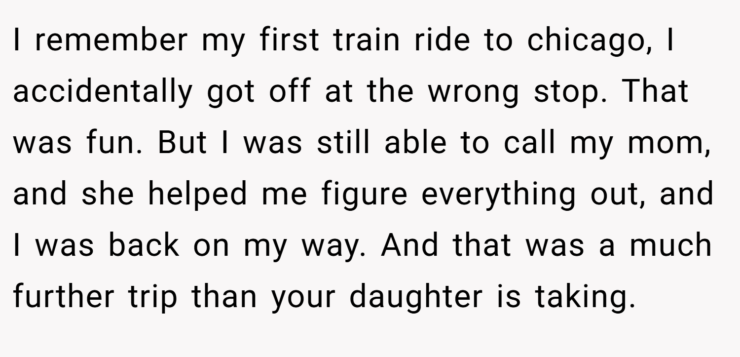I remember my first train ride to chicago, I accidentally got off at the wrong stop. That was fun. But I was still able to call my mom, and she helped me figure everything out, and I was back on my way. And that was a much further trip than your daughter is taking.
