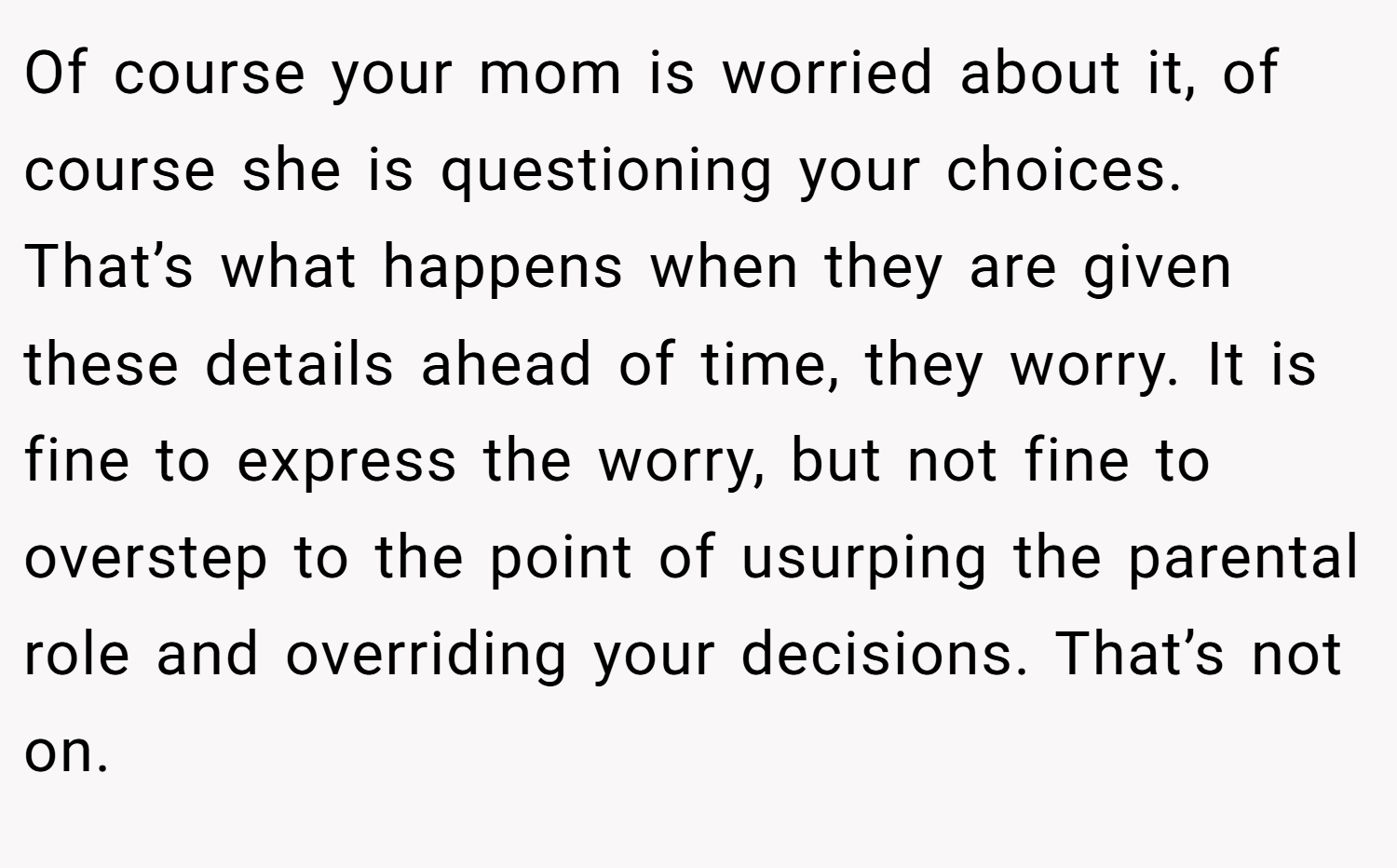 Of course your mom is worried about it, of course she is questioning your choices. That’s what happens when they are given these details ahead of time, they worry. It is fine to express the worry, but not fine to overstep to the point of usurping the parental role and overriding your decisions. That’s not on.