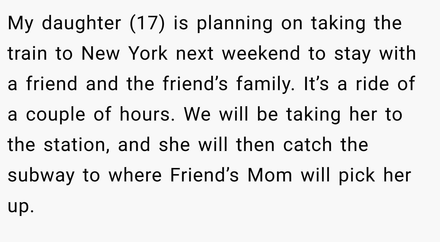 My daughter (17) is planning on taking the train to New York next weekend to stay with a friend and the friend’s family. It’s a ride of a couple of hours. We will be taking her to the station, and she will then catch the subway to where Friend’s Mom will pick her up.