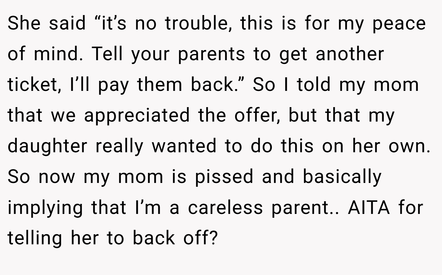 She said “it’s no trouble, this is for my peace of mind. Tell your parents to get another ticket, I’ll pay them back.” So I told my mom that we appreciated the offer, but that my daughter really wanted to do this on her own. So now my mom is pissed and basically implying that I’m a careless parent.. AITA for telling her to back off?