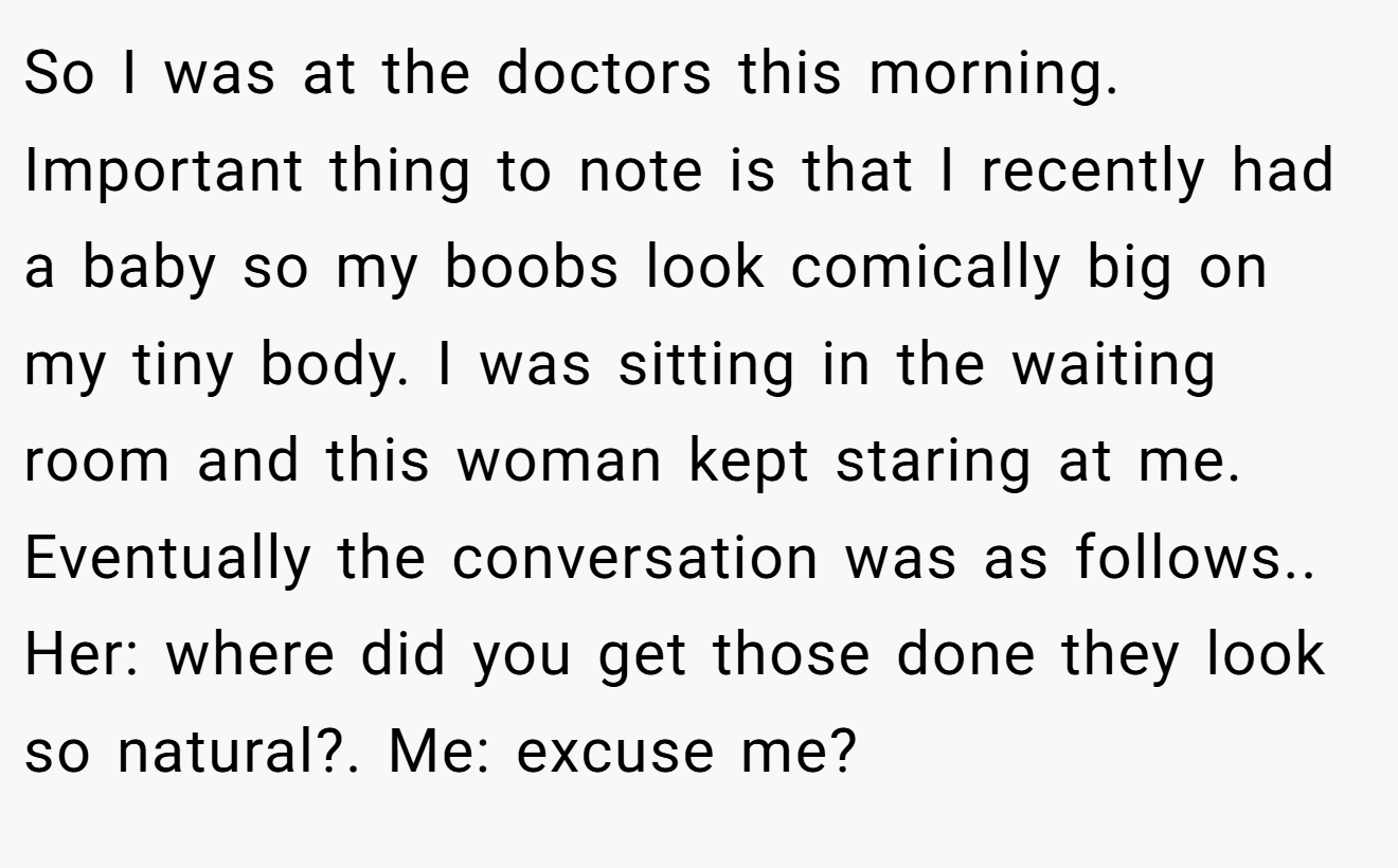 So I was at the doctors this morning. Important thing to note is that I recently had a baby so my boobs look comically big on my tiny body. I was sitting in the waiting room and this woman kept staring at me. Eventually the conversation was as follows.. Her: where did you get those done they look so natural?. Me: excuse me?