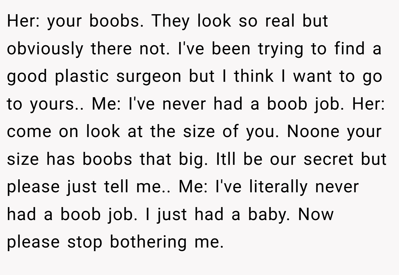 Her: your boobs. They look so real but obviously there not. I've been trying to find a good plastic surgeon but I think I want to go to yours.. Me: I've never had a boob job. Her: come on look at the size of you. Noone your size has boobs that big. Itll be our secret but please just tell me.. Me: I've literally never had a boob job. I just had a baby. Now please stop bothering me.