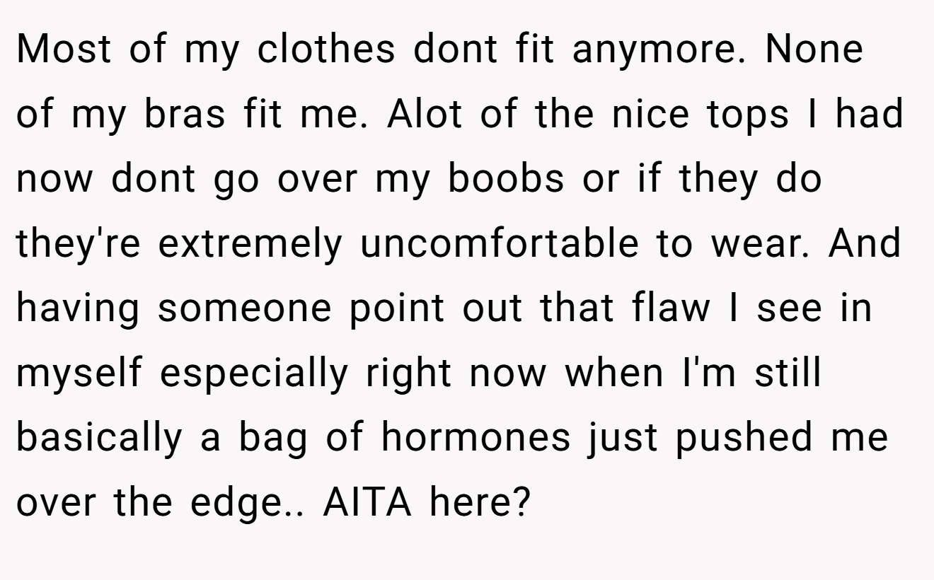 Most of my clothes dont fit anymore. None of my bras fit me. Alot of the nice tops I had now dont go over my boobs or if they do they're extremely uncomfortable to wear. And having someone point out that flaw I see in myself especially right now when I'm still basically a bag of hormones just pushed me over the edge.. AITA here?