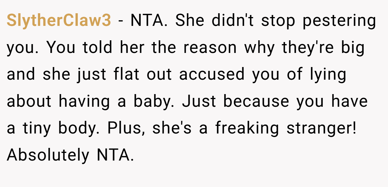 SlytherClaw3 − NTA. She didn't stop pestering you. You told her the reason why they're big and she just flat out accused you of lying about having a baby. Just because you have a tiny body. Plus, she's a freaking stranger! Absolutely NTA.