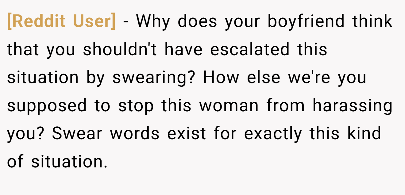 [Reddit User] − Why does your boyfriend think that you shouldn't have escalated this situation by swearing? How else we're you supposed to stop this woman from harassing you? Swear words exist for exactly this kind of situation.
