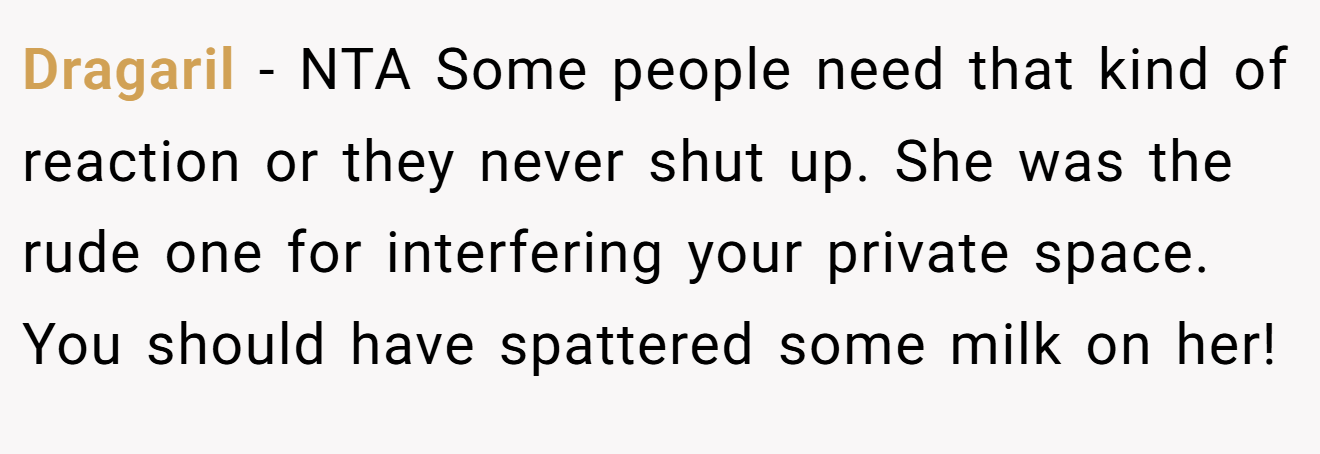 Dragaril − NTA Some people need that kind of reaction or they never shut up. She was the rude one for interfering your private space. You should have spattered some milk on her!