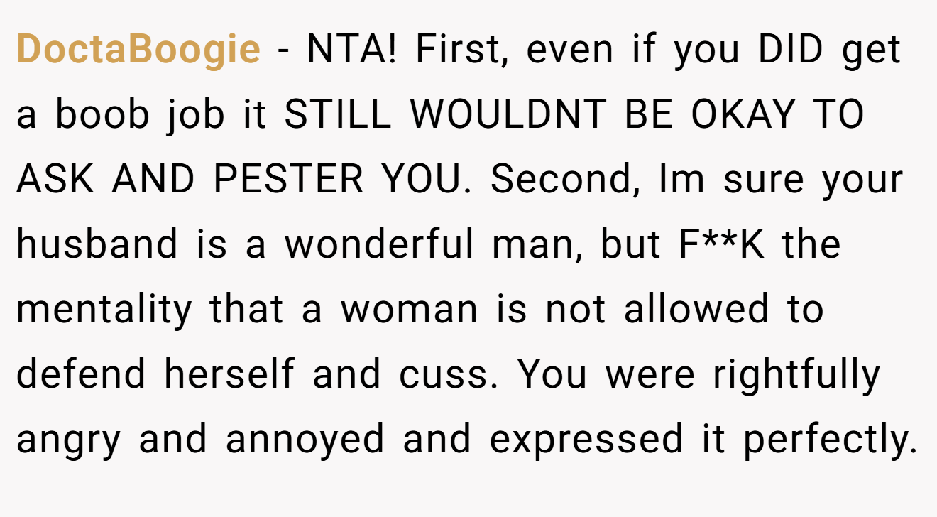 DoctaBoogie − NTA! First, even if you DID get a boob job it STILL WOULDNT BE OKAY TO ASK AND PESTER YOU. Second, Im sure your husband is a wonderful man, but F**K the mentality that a woman is not allowed to defend herself and cuss. You were rightfully angry and annoyed and expressed it perfectly.
