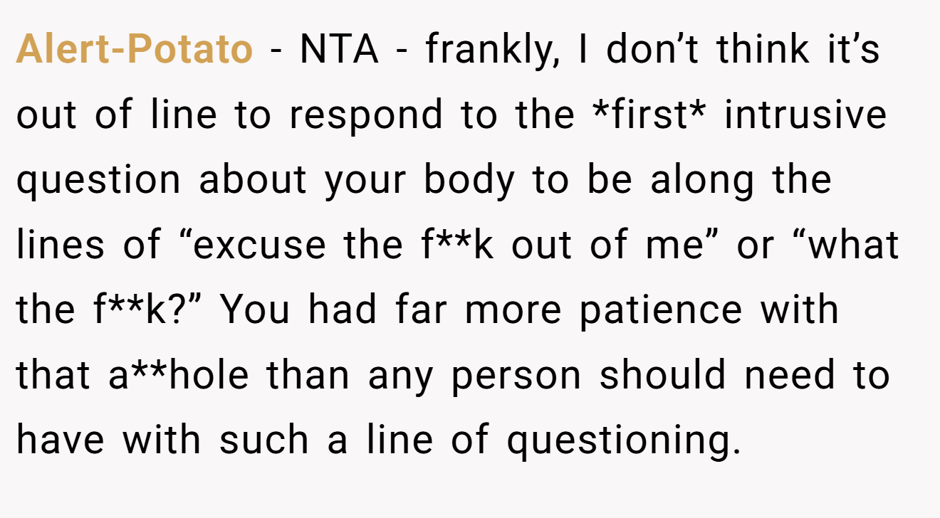 Alert-Potato − NTA - frankly, I don’t think it’s out of line to respond to the *first* intrusive question about your body to be along the lines of “excuse the f**k out of me” or “what the f**k?” You had far more patience with that a**hole than any person should need to have with such a line of questioning.