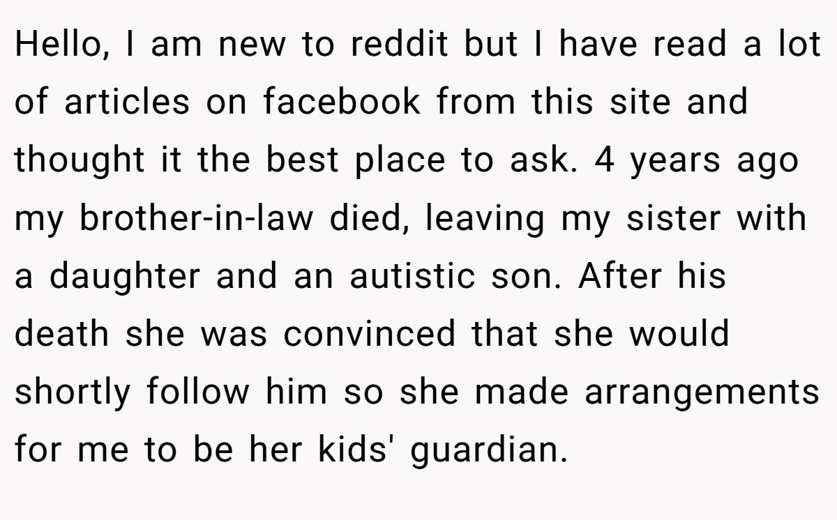 Hello, I am new to reddit but I have read a lot of articles on facebook from this site and thought it the best place to ask. 4 years ago my brother-in-law died, leaving my sister with a daughter and an autistic son. After his death she was convinced that she would shortly follow him so she made arrangements for me to be her kids' guardian.