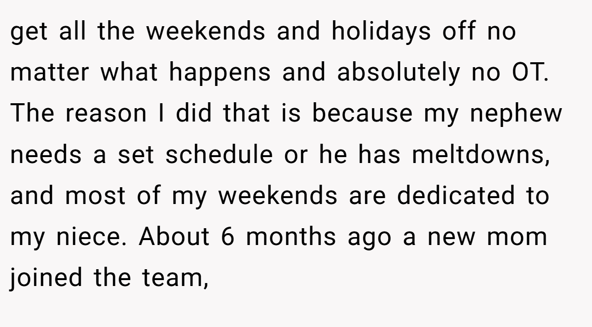 get all the weekends and holidays off no matter what happens and absolutely no OT. The reason I did that is because my nephew needs a set schedule or he has meltdowns, and most of my weekends are dedicated to my niece. About 6 months ago a new mom joined the team,
