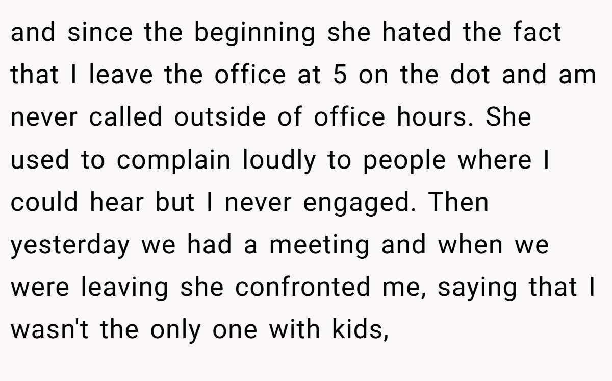 and since the beginning she hated the fact that I leave the office at 5 on the dot and am never called outside of office hours. She used to complain loudly to people where I could hear but I never engaged. Then yesterday we had a meeting and when we were leaving she confronted me, saying that I wasn't the only one with kids,