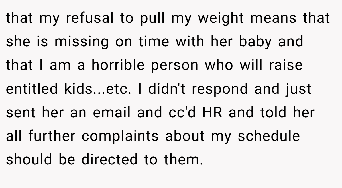 that my refusal to pull my weight means that she is missing on time with her baby and that I am a horrible person who will raise entitled kids...etc. I didn't respond and just sent her an email and cc'd HR and told her all further complaints about my schedule should be directed to them.